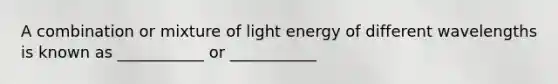 A combination or mixture of light energy of different wavelengths is known as ___________ or ___________