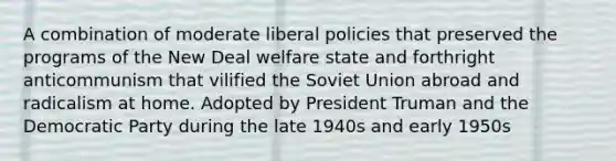 A combination of moderate liberal policies that preserved the programs of the New Deal welfare state and forthright anticommunism that vilified the Soviet Union abroad and radicalism at home. Adopted by President Truman and the Democratic Party during the late 1940s and early 1950s