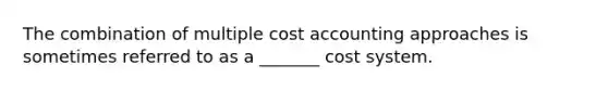 The combination of multiple cost accounting approaches is sometimes referred to as a _______ cost system.