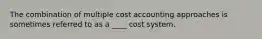 The combination of multiple cost accounting approaches is sometimes referred to as a ____ cost system.