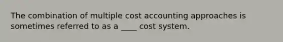 The combination of multiple cost accounting approaches is sometimes referred to as a ____ cost system.