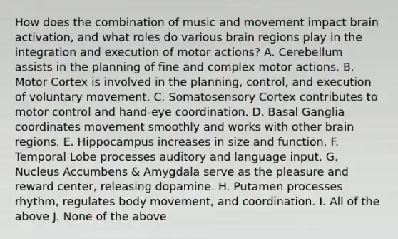 How does the combination of music and movement impact brain activation, and what roles do various brain regions play in the integration and execution of motor actions? A. Cerebellum assists in the planning of fine and complex motor actions. B. Motor Cortex is involved in the planning, control, and execution of voluntary movement. C. Somatosensory Cortex contributes to motor control and hand-eye coordination. D. Basal Ganglia coordinates movement smoothly and works with other brain regions. E. Hippocampus increases in size and function. F. Temporal Lobe processes auditory and language input. G. Nucleus Accumbens & Amygdala serve as the pleasure and reward center, releasing dopamine. H. Putamen processes rhythm, regulates body movement, and coordination. I. All of the above J. None of the above