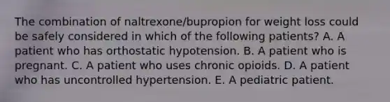 The combination of naltrexone/bupropion for weight loss could be safely considered in which of the following patients? A. A patient who has orthostatic hypotension. B. A patient who is pregnant. C. A patient who uses chronic opioids. D. A patient who has uncontrolled hypertension. E. A pediatric patient.