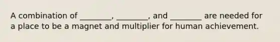 A combination of ________, ________, and ________ are needed for a place to be a magnet and multiplier for human achievement.