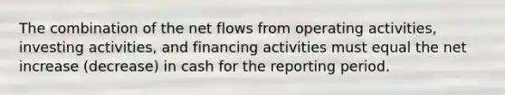 The combination of the net flows from operating activities, investing activities, and financing activities must equal the net increase (decrease) in cash for the reporting period.