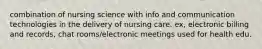 combination of nursing science with info and communication technologies in the delivery of nursing care. ex, electronic billing and records, chat rooms/electronic meetings used for health edu.