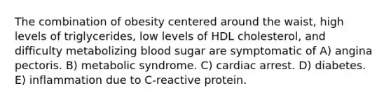 The combination of obesity centered around the waist, high levels of triglycerides, low levels of HDL cholesterol, and difficulty metabolizing blood sugar are symptomatic of A) angina pectoris. B) metabolic syndrome. C) cardiac arrest. D) diabetes. E) inflammation due to C-reactive protein.