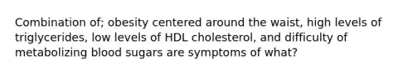 Combination of; obesity centered around the waist, high levels of triglycerides, low levels of HDL cholesterol, and difficulty of metabolizing blood sugars are symptoms of what?