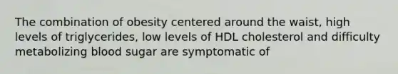 The combination of obesity centered around the waist, high levels of triglycerides, low levels of HDL cholesterol and difficulty metabolizing blood sugar are symptomatic of