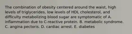 The combination of obesity centered around the waist, high levels of triglycerides, low levels of HDL cholesterol, and difficulty metabolizing blood sugar are symptomatic of A. inflammation due to C-reactive protein. B. metabolic syndrome. C. angina pectoris. D. cardiac arrest. E. diabetes