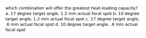 which combination will offer the greatest heat-loading capacity? a. 17 degree target angle, 1.2 mm actual focal spot b. 10 degree target angle, 1.2 mm actual focal spot c. 17 degree target angle, .6 mm actual focal spot d. 10 degree target angle, .6 mm actual focal spot