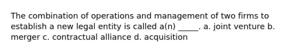 The combination of operations and management of two firms to establish a new legal entity is called a(n) _____. a. joint venture b. merger c. contractual alliance d. acquisition