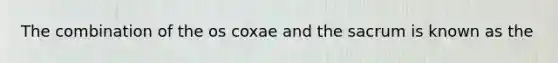 The combination of the os coxae and the sacrum is known as the