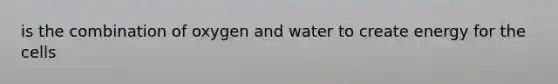 is the combination of oxygen and water to create energy for the cells