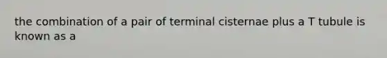 the combination of a pair of terminal cisternae plus a T tubule is known as a