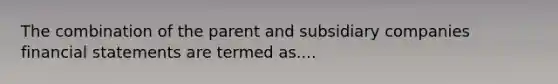 The combination of the parent and subsidiary companies financial statements are termed as....