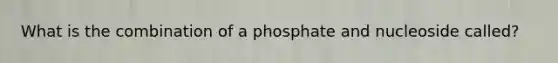 What is the combination of a phosphate and nucleoside called?