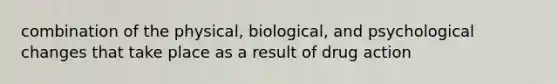 combination of the physical, biological, and psychological changes that take place as a result of drug action