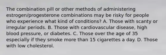 The combination pill or other methods of administering estrogen/progesterone combinations may be risky for people who experience what kind of conditions? A. Those with scanty or irregular periods. B. Those with cardiovascular disease, high blood pressure, or diabetes. C. Those over the age of 35 especially if they smoke more than 15 cigarettes a day. D. Those with low cholesterol.