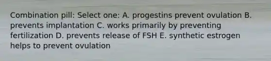 Combination pill: Select one: A. progestins prevent ovulation B. prevents implantation C. works primarily by preventing fertilization D. prevents release of FSH E. synthetic estrogen helps to prevent ovulation