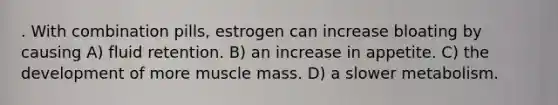 . With combination pills, estrogen can increase bloating by causing A) fluid retention. B) an increase in appetite. C) the development of more muscle mass. D) a slower metabolism.