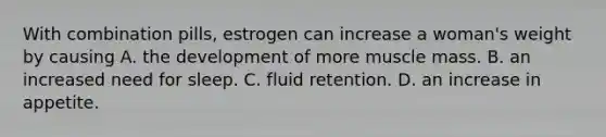 With combination pills, estrogen can increase a woman's weight by causing A. the development of more muscle mass. B. an increased need for sleep. C. fluid retention. D. an increase in appetite.