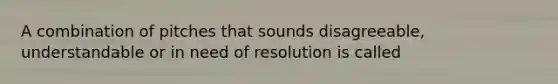 A combination of pitches that sounds disagreeable, understandable or in need of resolution is called