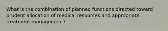 What is the combination of planned functions directed toward prudent allocation of medical resources and appropriate treatment management?