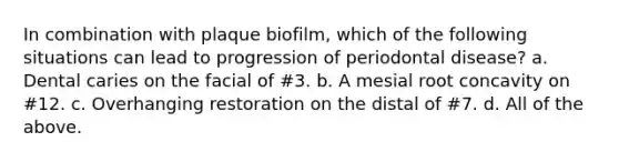 In combination with plaque biofilm, which of the following situations can lead to progression of periodontal disease? a. Dental caries on the facial of #3. b. A mesial root concavity on #12. c. Overhanging restoration on the distal of #7. d. All of the above.