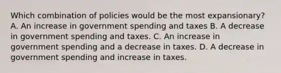 Which combination of policies would be the most expansionary? A. An increase in government spending and taxes B. A decrease in government spending and taxes. C. An increase in government spending and a decrease in taxes. D. A decrease in government spending and increase in taxes.