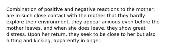 Combination of positive and negative reactions to the mother; are in such close contact with the mother that they hardly explore their environment, they appear anxious even before the mother leaves, and when she does leave, they show great distress. Upon her return, they seek to be close to her but also hitting and kicking, apparently in anger.