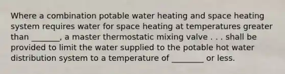 Where a combination potable water heating and space heating system requires water for space heating at temperatures greater than _______, a master thermostatic mixing valve . . . shall be provided to limit the water supplied to the potable hot water distribution system to a temperature of ________ or less.