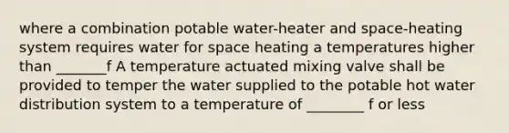 where a combination potable water-heater and space-heating system requires water for space heating a temperatures higher than _______f A temperature actuated mixing valve shall be provided to temper the water supplied to the potable hot water distribution system to a temperature of ________ f or less