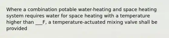 Where a combination potable water-heating and space heating system requires water for space heating with a temperature higher than ___F, a temperature-actuated mixing valve shall be provided