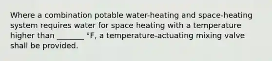 Where a combination potable water-heating and space-heating system requires water for space heating with a temperature higher than _______ °F, a temperature-actuating mixing valve shall be provided.