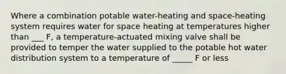 Where a combination potable water-heating and space-heating system requires water for space heating at temperatures higher than ___ F, a temperature-actuated mixing valve shall be provided to temper the water supplied to the potable hot water distribution system to a temperature of _____ F or less