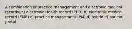 A combination of practice management and electronic medical records: a) electronic Health record (EHR) b) electronic medical record (EMR) c) practice management (PM) d) hybrid e) patient portal