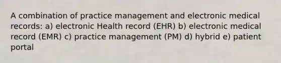 A combination of practice management and electronic medical records: a) electronic Health record (EHR) b) electronic medical record (EMR) c) practice management (PM) d) hybrid e) patient portal