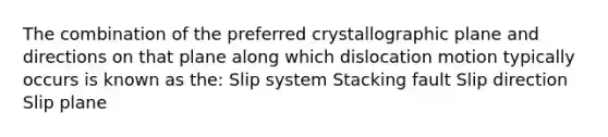 The combination of the preferred crystallographic plane and directions on that plane along which dislocation motion typically occurs is known as the: Slip system Stacking fault Slip direction Slip plane