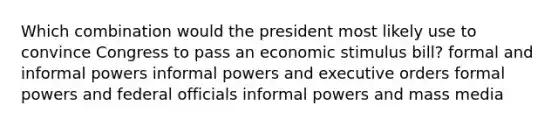 Which combination would the president most likely use to convince Congress to pass an economic stimulus bill? formal and informal powers informal powers and executive orders formal powers and federal officials informal powers and mass media