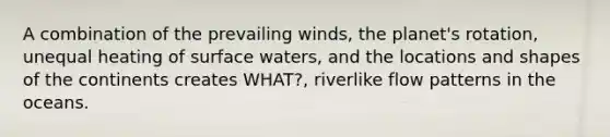 A combination of the prevailing winds, the planet's rotation, unequal heating of surface waters, and the locations and shapes of the continents creates WHAT?, riverlike flow patterns in the oceans.