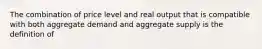 The combination of price level and real output that is compatible with both aggregate demand and aggregate supply is the definition of