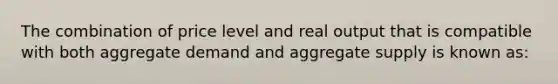 The combination of price level and real output that is compatible with both aggregate demand and aggregate supply is known as: