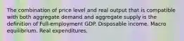 The combination of price level and real output that is compatible with both aggregate demand and aggregate supply is the definition of Full-employment GDP. Disposable income. Macro equilibrium. Real expenditures.