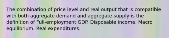 The combination of price level and real output that is compatible with both aggregate demand and aggregate supply is the definition of Full-employment GDP. Disposable income. Macro equilibrium. Real expenditures.