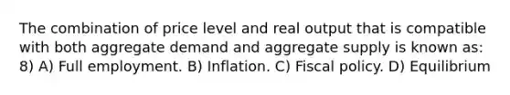 The combination of price level and real output that is compatible with both aggregate demand and aggregate supply is known as: 8) A) Full employment. B) Inflation. C) Fiscal policy. D) Equilibrium