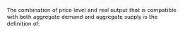 The combination of price level and real output that is compatible with both aggregate demand and aggregate supply is the definition of: