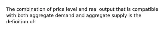 The combination of price level and real output that is compatible with both aggregate demand and aggregate supply is the definition of: