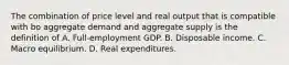 The combination of price level and real output that is compatible with bo aggregate demand and aggregate supply is the definition of A. Full-employment GDP. B. Disposable income. C. Macro equilibrium. D. Real expenditures.