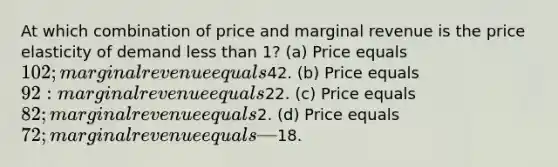 At which combination of price and marginal revenue is the price elasticity of demand less than 1? (a) Price equals 102; marginal revenue equals42. (b) Price equals 92: marginal revenue equals22. (c) Price equals 82; marginal revenue equals2. (d) Price equals 72; marginal revenue equals —18.